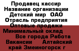 Продавец-кассир › Название организации ­ Детский мир, ОАО › Отрасль предприятия ­ Оптовые продажи › Минимальный оклад ­ 27 000 - Все города Работа » Вакансии   . Алтайский край,Змеиногорск г.